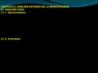 CAPITULO II. ANÁLISIS EXTERNO DE LA MUNICIPALIDAD 2.1 ANÁLISIS FODA  2.1.1  Oportunidades:  Presencia de instituciones públicas y privadas.  Programas públicas y privadas de cooperación técnica internacional.  Creciente incremento en la demanda de frutas y cereales.  Políticas gubernamentales de apoyo a micro y pequeñas empresas rurales  Ley del Desarrollo de la Amazonia.  Presencia del Proyecto “Gas de Camisea”,.  Plan de Descentralización y Regionalización en marcha.  2.1.2  Amenazas:  Inestabilidad en los aspectos políticos,  económicos  e institucionales.   Cambios en la política de apoyo al sector productivo desde el Estado.   Incremento de la corrupción.  Incremento de la delincuencia común  Factores climáticos  Incremento en la incidencia de plagas y enfermedades que afectan los cultivos   inestabilidad en el precio de los productos.  Pérdida de valores en la población en general por influencia del narcotráfico y otras costumbres negativas, especialmente en los jóvenes. 