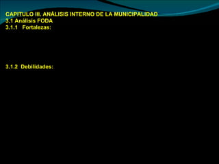 CAPITULO III. ANÁLISIS INTERNO DE LA MUNICIPALIDAD 3.1 Análisis FODA  3.1.1  Fortalezas:  Cuenta con una gran diversidad de recursos  Cuenta con una red vial tanto por sierra como por selva.  Cuenta con una cédula de producción agropecuaria muy variada tanto en sierra como en selva 3.1.2  Debilidades:  Alta incidencia de problemas sociales: delincuencia y alcoholismo.  Servicios de salud y educación deficientes  Desconocimiento de funciones dirigénciales por algunas autoridades.  Sistema de explotación orientada a la degradación que ponen en riesgo la seguridad alimentaria y el desarrollo sostenible de las familias comuneras.  Debilitamiento de la organización comunal, autoridades jóvenes sin experiencia no administran adecuadamente las comunidades.  Manejo de tecnologías productivas y de manejo de recursos naturales tradicionales que provocan la destrucción de las áreas de reserva natural, alta incidencia de plagas y enfermedades en la producción debido a una absoluta carencia de normas desde el gobierno Local.  Alto índice del analfabetismo.  Escasos espacios de participación, capacitación y promoción de la población joven y de mujeres. 
