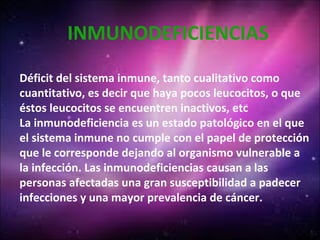 INMUNODEFICIENCIAS
Déficit del sistema inmune, tanto cualitativo como
cuantitativo, es decir que haya pocos leucocitos, o que
éstos leucocitos se encuentren inactivos, etc
La inmunodeficiencia es un estado patológico en el que
el sistema inmune no cumple con el papel de protección
que le corresponde dejando al organismo vulnerable a
la infección. Las inmunodeficiencias causan a las
personas afectadas una gran susceptibilidad a padecer
infecciones y una mayor prevalencia de cáncer.
 
