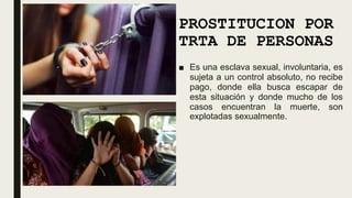 PROSTITUCION POR
TRTA DE PERSONAS
■ Es una esclava sexual, involuntaria, es
sujeta a un control absoluto, no recibe
pago, donde ella busca escapar de
esta situación y donde mucho de los
casos encuentran la muerte, son
explotadas sexualmente.
 