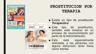 PROSTITUCION POR
TERAPIA
■ Existe un tipo de prostitución
Terapéutica
■ Este tipo de prostitución,
también está inmerso en un
proceso de reconocimiento por
parte de la Administración.
■ Esta está especialmente
orientada, a las personas con
alguna disfunción tanto física
como mental.
 