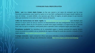 CONSEJOS PARA PRINCIPIANTES 
Relax - que va a tomar algún tiempo. no hay que esperar a ser capaz de conseguir que las cosas 
funcionen exactamente como usted los quiere no es tan fácil. configuración de nagios puede implicar un 
poco de trabajo - en parte debido a las opciones que ofrece el nagios, en parte porque lo que necesita 
saber qué monitorear en su red (y la mejor manera de hacerlo). 
Utilice las instrucciones de inicio rápido. la guía de instalación de inicio rápido está diseñada para 
obtener la mayor parte de nuevos usuarios en funcionamiento con una configuración básica nagios con 
bastante rapidez. dentro de los 20 minutos se puede tener nagios instalado y la supervisión de su sistema 
local. una vez que es completo, usted puede pasar a aprender cómo configurar nagios para hacer más. 
Permítanos ayudarle! los miembros de la comunidad nagios y nuestro personal de soporte técnico 
estará encantado de ayudarle con su instalación de nagios.obtenga la ayuda que necesita visitando el foro 
nagios apoyo a http://support.nagios.com/forum/ . 
Consigue manuales. nagios enterprises ofrece auto-pasos oficiales y viven, la formación dirigida por un 
instructor para nagios. obtenga más información visitandohttp://www.nagios.com/services/training/ 
 