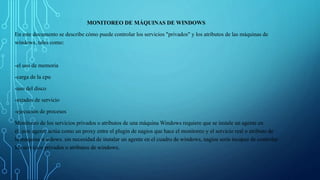 MONITOREO DE MÁQUINAS DE WINDOWS 
En este documento se describe cómo puede controlar los servicios "privados" y los atributos de las máquinas de 
windows, tales como: 
-el uso de memoria 
-carga de la cpu 
-uso del disco 
-estados de servicio 
-ejecución de procesos 
Monitoreo de los servicios privados o atributos de una máquina Windows requiere que se instale un agente en 
él. este agente actúa como un proxy entre el plugin de nagios que hace el monitoreo y el servicio real o atributo de 
la máquina windows. sin necesidad de instalar un agente en el cuadro de windows, nagios sería incapaz de controlar 
los servicios privados o atributos de windows. 
 