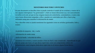 MONITOREO ROUTERS Y SWITCHES 
En este documento se describe cómo se puede controlar el estado de los switches y routers de la 
red. algunos interruptores "no gestionados" y hubs no tienen direcciones ip y son esencialmente 
invisibles en la red, así que no hay ninguna manera de controlarlas. conmutadores y routers más 
caros tienen direcciones asignadas a ellos y pueden ser controlados por ellos o hacer ping 
utilizando snmp para consultar la información de estado. 
Voy a describir cómo se puede monitorear las siguientes cosas en switches gestionados, hubs y 
routers: 
-la pérdida de paquetes, ida y vuelta 
-información de estado snmp 
-ancho de banda / velocidad de tráfico 
-monitoreo de switches y routers pueden o bien ser fácil o más complicado - dependiendo de qué 
tipo de equipo que tiene y lo que desea supervisar. como son componentes críticos de 
infraestructura, usted ninguna duda desea supervisar en al menos alguna forma básica. 
 
