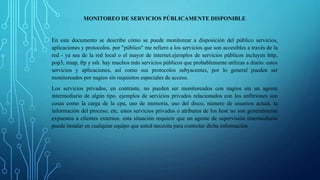 MONITOREO DE SERVICIOS PÚBLICAMENTE DISPONIBLE 
En este documento se describe cómo se puede monitorear a disposición del público servicios, 
aplicaciones y protocolos. por "público" me refiero a los servicios que son accesibles a través de la 
red - ya sea de la red local o el mayor de internet.ejemplos de servicios públicos incluyen http, 
pop3, imap, ftp y ssh. hay muchos más servicios públicos que probablemente utilizas a diario. estos 
servicios y aplicaciones, así como sus protocolos subyacentes, por lo general pueden ser 
monitoreados por nagios sin requisitos especiales de acceso. 
Los servicios privados, en contraste, no pueden ser monitoreados con nagios sin un agente 
intermediario de algún tipo. ejemplos de servicios privados relacionados con los anfitriones son 
cosas como la carga de la cpu, uso de memoria, uso del disco, número de usuarios actual, la 
información del proceso, etc. estos servicios privados o atributos de los host no son generalmente 
expuestos a clientes externos. esta situación requiere que un agente de supervisión intermediario 
puede instalar en cualquier equipo que usted necesita para controlar dicha información 
