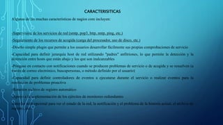 CARACTERISITICAS 
Algunas de las muchas características de nagios core incluyen: 
-Supervisión de los servicios de red (smtp, pop3, http, nntp, ping, etc.) 
-Seguimiento de los recursos de acogida (carga del procesador, uso de disco, etc.) 
-Diseño simple plugin que permite a los usuarios desarrollar fácilmente sus propias comprobaciones de servicio 
-Capacidad para definir jerarquía host de red utilizando "padres" anfitriones, lo que permite la detección y la 
distinción entre hosts que están abajo y los que son inalcanzables 
-Póngase en contacto con notificaciones cuando se producen problemas de servicio o de acogida y se resuelven (a 
través de correo electrónico, buscapersonas, o método definido por el usuario) 
-Capacidad para definir controladores de eventos a ejecutarse durante el servicio o realizar eventos para la 
resolución de problemas proactiva 
-Rotación archivo de registro automático 
-Apoyo a la implementación de los ejércitos de monitoreo redundantes 
-Interfaz web opcional para ver el estado de la red, la notificación y el problema de la historia actual, el archivo de 
registro, etc. 
 