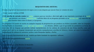 REQUISITOS DEL SISTEMA 
El único requisito de funcionamiento de nagios core es una máquina que ejecute linux (o variante de unix) 
-Usted requiere utilizar el CGI. 
CGI: interfaz de entrada común (en inglés common gateway interface, abreviado cgi) es una importante tecnología de la world 
wide web que permite a un cliente (navegador web) solicitar datos de un programa ejecutado en un servidor web. cgi especifica un 
estándar para transferir datos entre el cliente y el programa. 
Un programa CGI puede ser escrito en cualquier lenguaje de programación que produzca un fichero ejecutable. entre los lenguajes 
más habituales se encuentran: c, c++, perl, java, visual basic... no obstante, debido a que el cgi recibe los parámetros en forma de 
texto será útil un lenguaje que permita realizar manipulaciones de las cadenas de caracteres de una forma sencilla, como por 
ejemplo perl. perl es un lenguaje interpretado que permite manipulaciones sencillas de ficheros y textos, así como la extracción y 
manipulación de cadenas de caracteres, unidas a unas búsquedas rápidas y fáciles. 
Para el correcto funcionamiento de cgi, tendrás que haber instalado los siguientes software: 
-un servidor web (preferiblemente apache ) 
-php. 
-el compilador gcc y las librerías de desarrollo. 
-gd graphics library versión 1.6.3 o superior. 
 