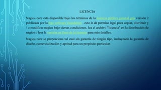 LICENCIA 
Nagios core está disponible bajo los términos de la licencia pública general gnu versión 2 
publicada por la free software foundation . esto le da permiso legal para copiar, distribuir y 
/ o modificar nagios bajo ciertas condiciones. lea el archivo "licencia" en la distribución de 
nagios o leer la versión en línea de la licencia para más detalles. 
Nagios core se proporciona tal cual sin garantía de ningún tipo, incluyendo la garantía de 
diseño, comercialización y aptitud para un propósito particular. 
 
