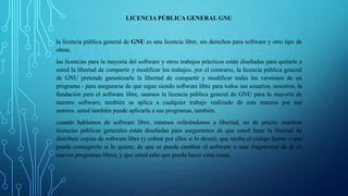 LICENCIA PÚBLICA GENERAL GNU 
la licencia pública general de GNU es una licencia libre, sin derechos para software y otro tipo de 
obras. 
las licencias para la mayoría del software y otros trabajos prácticos están diseñadas para quitarle a 
usted la libertad de compartir y modificar los trabajos. por el contrario, la licencia pública general 
de GNU pretende garantizarle la libertad de compartir y modificar todas las versiones de un 
programa - para asegurarse de que sigue siendo software libre para todos sus usuarios. nosotros, la 
fundación para el software libre, usamos la licencia pública general de GNU para la mayoría de 
nuestro software; también se aplica a cualquier trabajo realizado de esta manera por sus 
autores. usted también puede aplicarla a sus programas, también. 
cuando hablamos de software libre, estamos refiriéndonos a libertad, no de precio. nuestras 
licencias públicas generales están diseñadas para asegurarnos de que usted tiene la libertad de 
distribuir copias de software libre (y cobrar por ellos si lo desea), que reciba el código fuente o que 
pueda conseguirlo si lo quiere, de que se puede cambiar el software o usar fragmentos de él en 
nuevos programas libres, y que usted sabe que puede hacer estas cosas. 
 