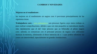 CAMBIOS Y NOVEDADES 
Mejoras en el rendimiento : 
las mejoras en el rendimiento en nagios core 4 provienen principalmente de las 
siguientes áreas: 
Trabajadores core - core trabajadores son procesos ligeros cuyo único trabajo es 
para realizar comprobaciones. debido a que son más pequeños se reproducen mucho 
más rápidamente que el del viejo proceso que se bifurcaba el pleno nagios 
core. además, se comunican con el principal proceso de nagios core utilizando 
técnicas in-memory, eliminando el disco latencias de e / s que podría ralentizar las 
cosas con anterioridad, especialmente en grandes instalaciones. 
 