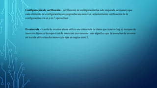 Configuración de verificación - verificación de configuración ha sido mejorada de manera que 
cada elemento de configuración se comprueba una sola vez. anteriormente verificación de la 
configuración era un o (n 2 operación). 
Evento cola - la cola de eventos ahora utiliza una estructura de datos que tiene o (log n) tiempos de 
inserción frente al tiempo o (n) de inserción previamente. esto significa que la inserción de eventos 
en la cola utiliza mucha menos cpu que en nagios core 3. 
 