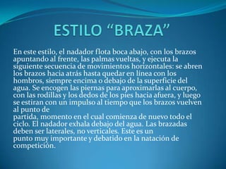 En este estilo, el nadador flota boca abajo, con los brazos
apuntando al frente, las palmas vueltas, y ejecuta la
siguiente secuencia de movimientos horizontales: se abren
los brazos hacia atrás hasta quedar en línea con los
hombros, siempre encima o debajo de la superficie del
agua. Se encogen las piernas para aproximarlas al cuerpo,
con las rodillas y los dedos de los pies hacia afuera, y luego
se estiran con un impulso al tiempo que los brazos vuelven
al punto de
partida, momento en el cual comienza de nuevo todo el
ciclo. El nadador exhala debajo del agua. Las brazadas
deben ser laterales, no verticales. Este es un
punto muy importante y debatido en la natación de
competición.
 