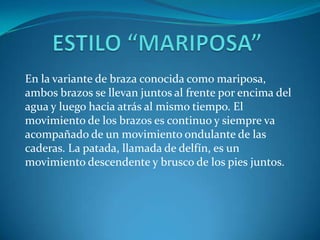 En la variante de braza conocida como mariposa,
ambos brazos se llevan juntos al frente por encima del
agua y luego hacia atrás al mismo tiempo. El
movimiento de los brazos es continuo y siempre va
acompañado de un movimiento ondulante de las
caderas. La patada, llamada de delfín, es un
movimiento descendente y brusco de los pies juntos.
 