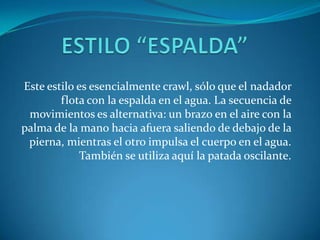 Este estilo es esencialmente crawl, sólo que el nadador
        flota con la espalda en el agua. La secuencia de
 movimientos es alternativa: un brazo en el aire con la
palma de la mano hacia afuera saliendo de debajo de la
 pierna, mientras el otro impulsa el cuerpo en el agua.
            También se utiliza aquí la patada oscilante.
 