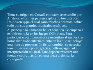 Tiene su origen en Canadá en 1920 y se extendió por
América, el primer país en explotarlo fue Estados
Unidos en 1930, el cual ganó muchos premios, sobre
todo por sus grandes musicales acuáticos.
Al principio lo llamaban ballet acuático. Se empezó a
exhibir en 1984 en los Juegos Olímpicos. Para
participar en campeonatos se necesitan al menos tres
horas diarias de entrenamiento en las que se incluye
una hora de preparación física, también se necesita
tener: fuerza corporal, gracias, belleza, agilidad e
interpretación musical. Este deporte muestra una
fuerza y coordinación en una pieza artística: la
coreografía.
 