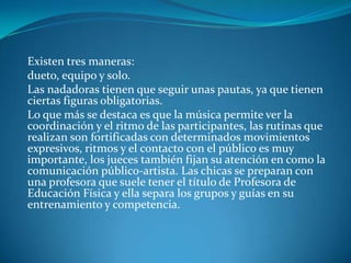 Existen tres maneras:
dueto, equipo y solo.
Las nadadoras tienen que seguir unas pautas, ya que tienen
ciertas figuras obligatorias.
Lo que más se destaca es que la música permite ver la
coordinación y el ritmo de las participantes, las rutinas que
realizan son fortificadas con determinados movimientos
expresivos, ritmos y el contacto con el público es muy
importante, los jueces también fijan su atención en como la
comunicación público-artista. Las chicas se preparan con
una profesora que suele tener el título de Profesora de
Educación Física y ella separa los grupos y guías en su
entrenamiento y competencia.
 