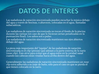 Las nadadoras de natación sincronizada pueden escuchar la música debajo
del agua a través de bocinas, o altavoces, colocadas en el agua, llamadas
subacuáticas.

Las nadadoras de natación sincronizada no tocan el fondo de la piscina
durante las rutinas (en caso de que lo hicieran serían penalizadas en la
puntuación final). Los saltos son a pulso.
Las nadadoras de natación sincronizada mantienen sus ojos abiertos
debajo del agua.

La pieza más importante del “equipo” de las nadadoras de natación
sincronizada es el clip (pinzas) que adosan a la parte externa de la nariz
(nose clip). Éste sirve para evitar que el agua entre en la cavidad nasal
cuando sus cabezas están viradas hacia arriba dentro del agua.

Generalmente las nadadoras de natación sincronizada mantienen un nose
clip extra adherido a su traje de baño, sólo para el caso en que se pierda el
que tienen colocado en la nariz.
 