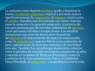 La natación como deporte aeróbico ayuda a fomentar la
buena circulación sanguínea corporal y por ende mejora
significativamente la oxigenación de órganos vitales como
el cerebro. Estudios han demostrado una fuerte relación
entre la natación o la natación adaptada y la práctica de
ésta por personas que llevan vidas sedentarias de ejercicio,
como personas retiradas o envejecientes. Los estudios
demuestran una relación fuerte entre la practica
del deporte y el mejoramiento de aspectos emocionales
como la autoestima y aspectos físicos como reducción de
peso, optimización de destrezas motoras y de movilidad
articular. También hay estudios que demuestran relación
entre la practica de natación en mujeres mayores de 55 años
y mejoras en variables de Bienestar Psicológico como la
confianza en la Auto presentación Física, la Habilidad
Física Percibida, la autoestima y la satisfacción con la vida.
 
