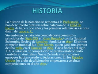 La historia de la natación se remonta a la Prehistoria; se
han descubierto pinturas sobre natación de la Edad de
Piedra de hace 7.000 años y las primeras referencias escritas
datan del 2000 a. C.
Sin embargo, la natación como deporte comenzó a
principios del Siglo XIX en Gran Bretaña,3 con la National
Swimming Society de Londres, fundada en 1837.1 El primer
campeón mundial fue Tom Morris, quien ganó una carrera
de una milla en el Támesis en 1869. Hacia finales del siglo
XIX la natación de competición se estaba estableciendo
también en Australia y Nueva Zelanda y varios países
europeos habían creado ya federaciones. En los Estados
Unidos los clubs de aficionados empezaron a celebrar
competiciones en el año 1870.1
 