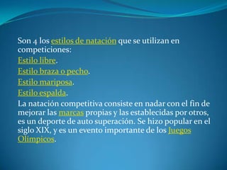 Son 4 los estilos de natación que se utilizan en
competiciones:
Estilo libre.
Estilo braza o pecho.
Estilo mariposa.
Estilo espalda.
La natación competitiva consiste en nadar con el fin de
mejorar las marcas propias y las establecidas por otros,
es un deporte de auto superación. Se hizo popular en el
siglo XIX, y es un evento importante de los Juegos
Olímpicos.
 