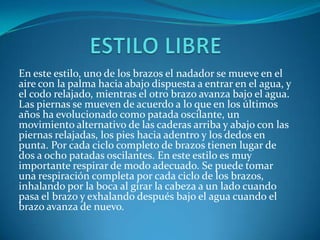 En este estilo, uno de los brazos el nadador se mueve en el
aire con la palma hacia abajo dispuesta a entrar en el agua, y
el codo relajado, mientras el otro brazo avanza bajo el agua.
Las piernas se mueven de acuerdo a lo que en los últimos
años ha evolucionado como patada oscilante, un
movimiento alternativo de las caderas arriba y abajo con las
piernas relajadas, los pies hacia adentro y los dedos en
punta. Por cada ciclo completo de brazos tienen lugar de
dos a ocho patadas oscilantes. En este estilo es muy
importante respirar de modo adecuado. Se puede tomar
una respiración completa por cada ciclo de los brazos,
inhalando por la boca al girar la cabeza a un lado cuando
pasa el brazo y exhalando después bajo el agua cuando el
brazo avanza de nuevo.
 