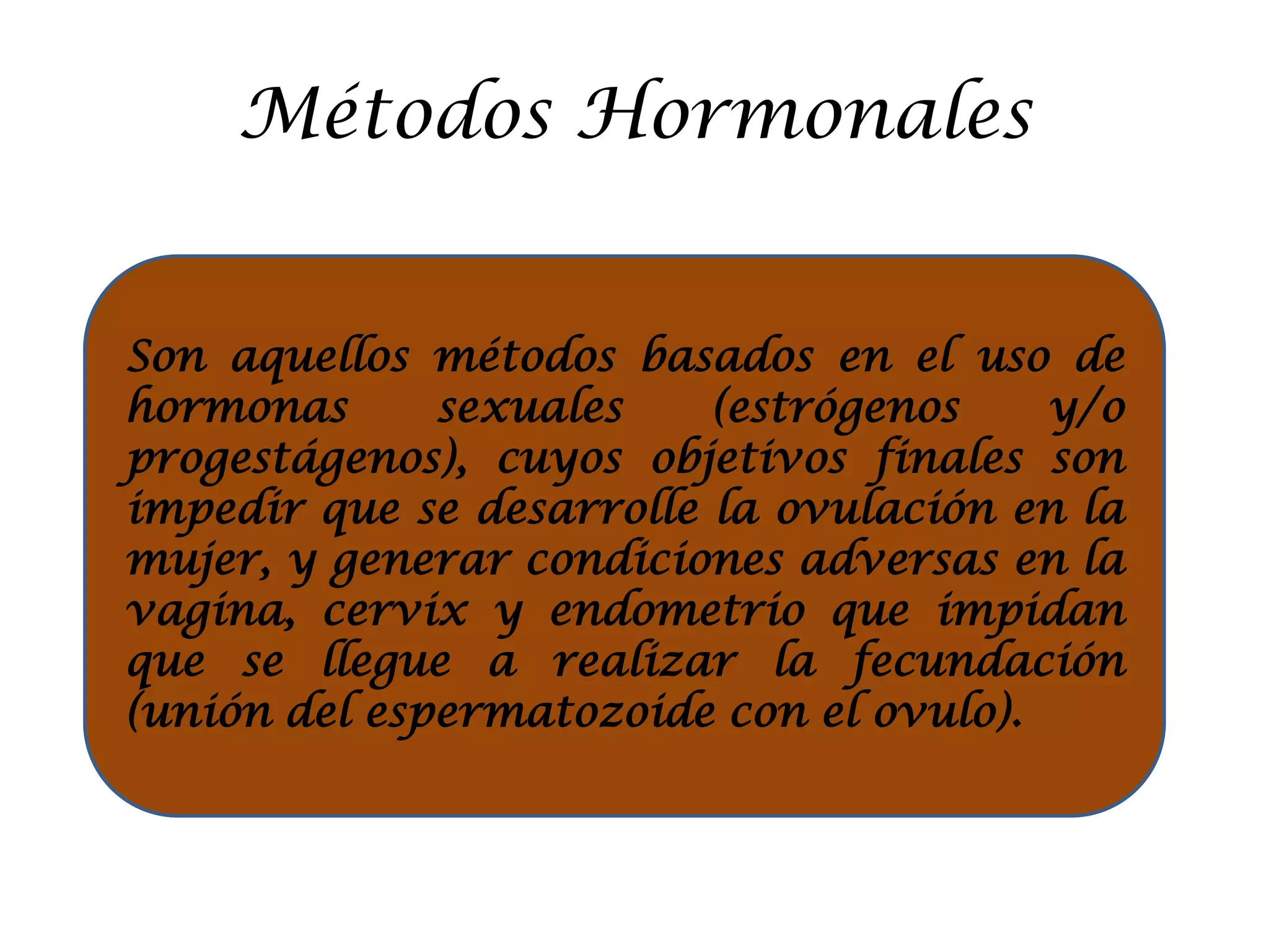 Métodos Hormonales
Son aquellos métodos basados en el uso de
hormonas sexuales (estrógenos y/o
progestágenos), cuyos objetivos finales son
impedir que se desarrolle la ovulación en la
mujer, y generar condiciones adversas en la
vagina, cervix y endometrio que impidan
que se llegue a realizar la fecundación
(unión del espermatozoide con el ovulo).
 