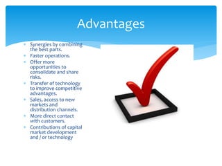  Synergies by combining
the best parts.
 Faster operations.
 Offer more
opportunities to
consolidate and share
risks.
 Transfer of technology
to improve competitive
advantages.
 Sales, access to new
markets and
distribution channels.
 More direct contact
with customers.
 Contributions of capital
market development
and / or technology
Advantages
 