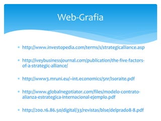  http://www.investopedia.com/terms/s/strategicalliance.asp
 http://iveybusinessjournal.com/publication/the-five-factors-
of-a-strategic-alliance/
 http://www3.mruni.eu/~int.economics/5nr/Isoraite.pdf
 http://www.globalnegotiator.com/files/modelo-contrato-
alianza-estrategica-internacional-ejemplo.pdf
 http://200.16.86.50/digital/33/revistas/blse/delprado8-8.pdf
Web-Grafia
 