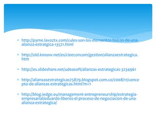  http://pyme.lavoztx.com/cules-son-los-elementos-bsicos-de-una-
alianza-estratgica-13571.html
 http://old.knoow.net/es/cieeconcom/gestion/alianzaestrategica.
htm
 http://es.slideshare.net/udeasoft/alianzas-estrategicas-3234961
 http://alianzasestrategicas75879.blogspot.com.co/2008/11/conce
pto-de-alianzas-estrategicas.html?m=1
 http://blog.iedge.eu/management-entrepreneurship/estrategia-
empresarial/eduardo-liberos-el-proceso-de-negociacion-de-una-
alianza-estrategica/
 