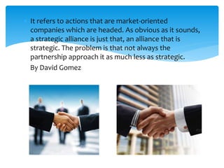  It refers to actions that are market-oriented
companies which are headed. As obvious as it sounds,
a strategic alliance is just that, an alliance that is
strategic. The problem is that not always the
partnership approach it as much less as strategic.
By David Gomez
 