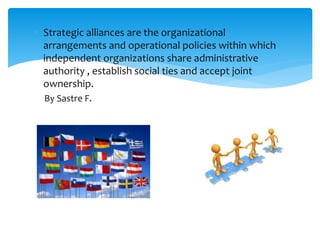 Strategic alliances are the organizational
arrangements and operational policies within which
independent organizations share administrative
authority , establish social ties and accept joint
ownership.
By Sastre F.
 