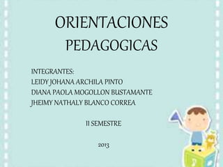 ORIENTACIONES
PEDAGOGICAS
INTEGRANTES:
LEIDY JOHANA ARCHILA PINTO
DIANA PAOLA MOGOLLON BUSTAMANTE
JHEIMY NATHALY BLANCO CORREA
II SEMESTRE
2013
 