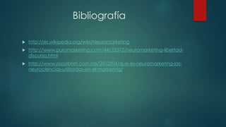Bibliografía
 http://es.wikipedia.org/wiki/Neuromarketing
 http://www.puromarketing.com/44/22372/neuromarketing-libertad-
discurso.html
 http://www.roastbrief.com.mx/2012/04/que-es-neuromarketing-las-
neurociencias-utilizadas-en-el-marketing/
 