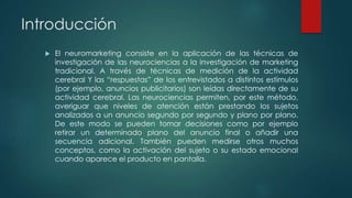Introducción
 El neuromarketing consiste en la aplicación de las técnicas de
investigación de las neurociencias a la investigación de marketing
tradicional. A través de técnicas de medición de la actividad
cerebral Y las “respuestas” de los entrevistados a distintos estímulos
(por ejemplo, anuncios publicitarios) son leídas directamente de su
actividad cerebral. Las neurociencias permiten, por este método,
averiguar que niveles de atención están prestando los sujetos
analizados a un anuncio segundo por segundo y plano por plano.
De este modo se pueden tomar decisiones como por ejemplo
retirar un determinado plano del anuncio final o añadir una
secuencia adicional. También pueden medirse otros muchos
conceptos, como la activación del sujeto o su estado emocional
cuando aparece el producto en pantalla.
 