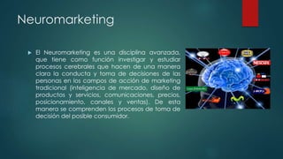 Neuromarketing
 El Neuromarketing es una disciplina avanzada,
que tiene como función investigar y estudiar
procesos cerebrales que hacen de una manera
clara la conducta y toma de decisiones de las
personas en los campos de acción de marketing
tradicional (inteligencia de mercado, diseño de
productos y servicios, comunicaciones, precios,
posicionamiento, canales y ventas). De esta
manera se comprenden los procesos de toma de
decisión del posible consumidor.
 