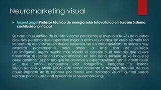 Neuromarketing visual
 Miguel ángel Profesor Técnico de energía solar fotovoltaica en Eurosun Sistema
contribuidor principal
Se basa en el sentido de la vista y como percibimos el mundo a través de nuestros
ojos. Hay personas que responden mejor a estímulos visuales, un claro ejemplo son
los spots de automóviles en donde podemos ver sus características de manera muy
atractiva precisamente para atraer a este tipo de público.
Las imágenes llegan mucho más rápido al cerebro y el mensaje que quiere
transmitirse se recibe con mayor eficacia, en este canal primero se ve lo que se
debe aprender, es por eso que los anuncios y espectaculares usan el canal visual,
ya que están compuestos por fotografías, imágenes e iconos.
Según Renoisé y Morín (2006) este canal comienza a trabajar después de que
causo impacto en la persona por medio una “sorpresa visual” la cuál puede
lograrse por la publicidad aplicando el neuromarketing.
 