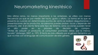 Neuromarketing kinestésico
Esta última rama, no menos importante a las anteriores, se utiliza con menos
frecuencia ya que es por medio del tacto, gusto y olfato. La forma en la que se
presenta es cuando en determinados puntos de venta se realizan degustaciones y
presentaciones de los productos, las personas puedes probar, tocar y depende del
producto, oler. Si el cliente tiene este tipo de Sistema, estas acciones pueden tener
un alto poder en su proceso de decisión de compra.
“Antes de adquirir un producto, el consumidor promedio debe, por lo menos,
tocarlo” (Arteaga, 2007, p. 197). El tacto es más utilizado por el género femenino ya
que va más con el lenguaje de comunicación de este género.
 