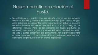 Neuromarketin en relación al
gusto.
 Se relaciona y mezcla con los demás como las sensaciones
térmicas, táctiles y olfativas. El cerebro trabaja junto con la lengua
para saborear los alimentos, para reconocer un sabor el cerebro
necesita información de lo que recibe la nariz y la lengua por
diferentes nervios. Para poder elaborar un buen producto es
necesario conocer los gustos y las necesidades alimenticias, estilo
de vida y gustos personales del consumidor. Por la parte del olfato
el autor menciona: “El marketing olfativo consiste en relacionar un
concepto de producto con un aroma específico”
 