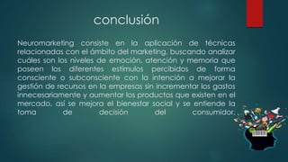 conclusión
Neuromarketing consiste en la aplicación de técnicas
relacionadas con el ámbito del marketing, buscando analizar
cuáles son los niveles de emoción, atención y memoria que
poseen los diferentes estímulos percibidos de forma
consciente o subconsciente con la intención a mejorar la
gestión de recursos en la empresas sin incrementar los gastos
innecesariamente y aumentar los productos que existen en el
mercado, así se mejora el bienestar social y se entiende la
toma de decisión del consumidor.
 