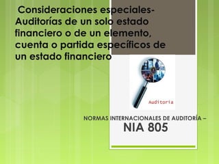 Consideraciones especiales-
Auditorías de un solo estado
financiero o de un elemento,
cuenta o partida específicos de
un estado financiero




              NORMAS INTERNACIONALES DE AUDITORÍA –
                         NIA 805
 