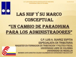 C.P. LUIS A. SUAREZ ESPITIA
ESPECIALISTA EN TRIBUTARIA
MAGISTER EN FORMACION EN TRIBUTACION Y POLITICA FISCAL
UNIVERSIDAD LIBRE DE COLOMBIA
UNIVERSIDAD DE MEDELLIN
MIEMBRO JUNTA DIRECTIVA COLEGIO COLOMBIANO DE CONTADORES PUBLICOS CCCP
LAS NIIF Y SU MARCO
CONCEPTUAL
“UN CAMBIO DE PARADIGMA
PARA LOS AdminiStRAdOReS”
03/06/2014C.P. LUIS SUAREZ ESPITIA/ESPECIALISTA EN TRIBUTARIA
UNIVERSIDAD LIBRE DE COLOMBIA
 