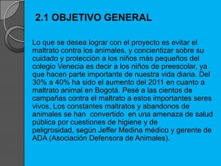 2.1 OBJETIVO GENERAL
Lo que se desea lograr con el proyecto es evitar el
maltrato contra los animales, y concientizar sobre su
cuidado y protección a los niños más pequeños del
colegio Venecia es decir a los niños de preescolar, ya
que hacen parte importante de nuestra vida diaria. Del
30% a 40% ha sido el aumento del 2011 en cuanto a
maltrato animal en Bogotá. Pesé a las cientos de
campañas contra el maltrato a estos importantes seres
vivos, Los constantes maltratos y abandonos de
animales se han convertido en una amenaza de salud
pública por cuestiones de higiene y de
peligrosidad, según Jeffer Medina médico y gerente de
ADA (Asociación Defensora de Animales).
 