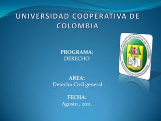 UNIVERSIDAD COOPERATIVA DE COLOMBIA PROGRAMA: DERECHO AREA:  Derecho Civil general FECHA:  Agosto , 2011. 