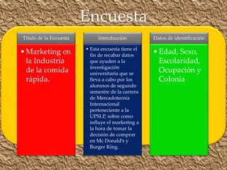 Titulo de la Encuesta
•Marketing en
la Industria
de la comida
rápida.
Introducción
• Esta encuesta tiene el
fin de recabar datos
que ayuden a la
investigación
universitaria que se
lleva a cabo por los
alumnos de segundo
semestre de la carrera
de Mercadotecnia
Internacional
perteneciente a la
UPSLP, sobre como
influye el marketing a
la hora de tomar la
decisión de comprar
en Mc Donald’s y
Burger King.
Datos de identificación
•Edad, Sexo,
Escolaridad,
Ocupación y
Colonia
Encuesta
 