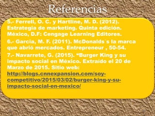 Referencias
5.- Ferrell, O. C. y Hartline, M. D. (2012).
Estrategia de marketing. Quinta edición.
México, D.F: Cengage Learning Editores.
6.- Garcia, M. F. (2011). McDonalds´s la marca
que abrió mercados. Entrepreneur , 50-54.
7.- Navarrete, G. (2015). “Burger King y su
impacto social en México. Extraído el 20 de
Marzo de 2015. Sitio web:
http://blogs.cnnexpansion.com/soy-
competitivo/2015/03/02/burger-king-y-su-
impacto-social-en-mexico/
 
