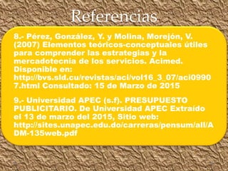 Referencias
8.- Pérez, González, Y. y Molina, Morejón, V.
(2007) Elementos teóricos-conceptuales útiles
para comprender las estrategias y la
mercadotecnia de los servicios. Acimed.
Disponible en:
http://bvs.sld.cu/revistas/aci/vol16_3_07/aci0990
7.html Consultado: 15 de Marzo de 2015
9.- Universidad APEC (s.f). PRESUPUESTO
PUBLICITARIO. De Universidad APEC Extraído
el 13 de marzo del 2015, Sitio web:
http://sites.unapec.edu.do/carreras/pensum/all/A
DM-135web.pdf
 