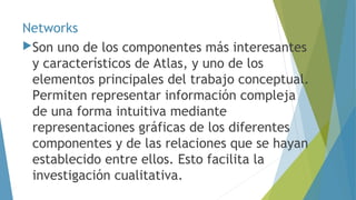 Networks 
Son uno de los componentes más interesantes 
y característicos de Atlas, y uno de los 
elementos principales del trabajo conceptual. 
Permiten representar información compleja 
de una forma intuitiva mediante 
representaciones gráficas de los diferentes 
componentes y de las relaciones que se hayan 
establecido entre ellos. Esto facilita la 
investigación cualitativa. 
 