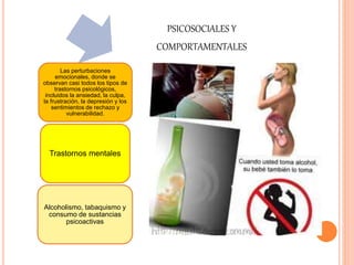 PSICOSOCIALES Y 
COMPORTAMENTALES 
Las perturbaciones 
emocionales, donde se 
observan casi todos los tipos de 
trastornos psicológicos, 
incluidos la ansiedad, la culpa, 
la frustración, la depresión y los 
sentimientos de rechazo y 
vulnerabilidad. 
Trastornos mentales 
Alcoholismo, tabaquismo y 
consumo de sustancias 
psicoactivas 
 