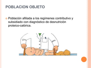 POBLACION OBJETO 
 Población afiliada a los regímenes contributivo y 
subsidiado con diagnóstico de desnutrición 
proteico-calórica. 
 