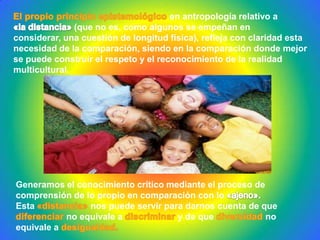 Generamos el conocimiento crítico mediante el proceso de
comprensión de lo propio en comparación con lo
Esta nos puede servir para darnos cuenta de que
no equivale a y de que no
equivale a
en antropología relativo a
(que no es, como algunos se empeñan en
considerar, una cuestión de longitud física), refleja con claridad esta
necesidad de la comparación, siendo en la comparación donde mejor
se puede construir el respeto y el reconocimiento de la realidad
multicultural.
 